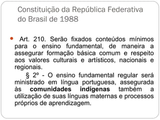 Constituição da República Federativa
do Brasil de 1988
  Art. 210. Serão fixados conteúdos mínimos
para o ensino fundamental, de maneira a
assegurar formação básica comum e respeito
aos valores culturais e artísticos, nacionais e
regionais.
§ 2º - O ensino fundamental regular será
ministrado em língua portuguesa, assegurada
às comunidades indígenas também a
utilização de suas línguas maternas e processos
próprios de aprendizagem.
 