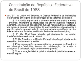 Constituição da República Federativa
do Brasil de 1988
 Art. 211. A União, os Estados, o Distrito Federal e os Municípios
organizarão em regime de colaboração seus sistemas de ensino.
§ 1º A União organizará o sistema federal de ensino e o dos
Territórios, financiará as instituições de ensino públicas federais e
exercerá, em matéria educacional, função redistributiva e supletiva,
de forma a garantir equalização de oportunidades educacionais e
padrão mínimo de qualidade do ensino mediante assistência técnica
e financeira aos Estados, ao Distrito Federal e aos Municípios;
§ 2º Os Municípios atuarão prioritariamente no ensino
fundamental e na educação infantil.
§ 3º Os Estados e o Distrito Federal atuarão prioritariamente
no ensino fundamental e médio.
§ 4º Na organização de seus sistemas de ensino, os Estados e
os Municípios definirão formas de colaboração, de modo a
assegurar a universalização do ensino obrigatório.
§ 5º A educação básica pública atenderá prioritariamente ao
ensino regular.
 