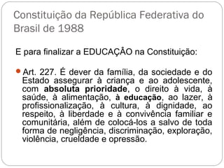 Constituição da República Federativa do
Brasil de 1988
E para finalizar a EDUCAÇÂO na Constituição:
Art. 227. É dever da família, da sociedade e do
Estado assegurar à criança e ao adolescente,
com absoluta prioridade, o direito à vida, à
saúde, à alimentação, à educação, ao lazer, à
profissionalização, à cultura, à dignidade, ao
respeito, à liberdade e à convivência familiar e
comunitária, além de colocá-los a salvo de toda
forma de negligência, discriminação, exploração,
violência, crueldade e opressão.
 