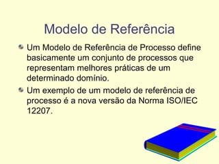 Modelo de Referência
Um Modelo de Referência de Processo define
basicamente um conjunto de processos que
representam melhores práticas de um
determinado domínio.
Um exemplo de um modelo de referência de
processo é a nova versão da Norma ISO/IEC
12207.
 