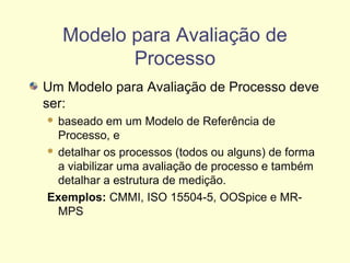 Modelo para Avaliação de
Processo
Um Modelo para Avaliação de Processo deve
ser:
 baseado em um Modelo de Referência de
Processo, e
 detalhar os processos (todos ou alguns) de forma
a viabilizar uma avaliação de processo e também
detalhar a estrutura de medição.
Exemplos: CMMI, ISO 15504-5, OOSpice e MR-
MPS
 