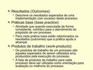 Resultados (Outcomes):
 Descreve os resultados esperados de uma
implementação com sucesso deste processo.
Práticas base (base practice):
 Atividade que quando executada de forma
consistente, contribui para o atendimento do
propósito de um processo.
 Para cada prática base estão relacionados os
resultados (outcomes) que a prática ajuda a
alcançar.
Produtos de trabalho (work-products):
 Os produtos de trabalho de um processo são
aqueles esperados de serem utilizados e/ou
produzidos pela execução do processo.
 A lista de produtos de trabalho para cada
processo deve ser utilizada como orientação para
avaliação ou melhoria do processo.
 