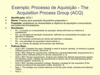 Identificação: ACQ.1
Nome: Prepara para aquisição (Acquisition preparation )
Propósito: estabelecer as necessidades e objetivos da aquisição e comunicá-los
aos potenciais fornecedores.
Resultados:
 R1 - o conceito ou a necessidade de aquisição, desenvolvimento ou melhoria é
estabelecido;
 R2 - os requisitos de aquisição necessários, definindo as necessidades do projeto, são
definidos e validados;
 R3 - os requisitos conhecidos do cliente são definidos e validados;
 R4 - uma estratégia de aquisição é desenvolvida; e
 R5 - os critérios de seleção do fornecedor são definidos.
Práticas Base:
 ACQ.1.BP1: Establish the need. Establish a need to acquire, develop, or enhance a system,
software product or service. [Outcome: 1]
 ACQ.1.BP2: Define the requirements. Identify the customer/stakeholder requirements for a
system and/or software product or service. [Outcomes: 2, 3]
 ACQ.1.BP3: Review requirements. Analyze and validate the defined requirements against
the identified needs. Validate the requirements to reduce risk of misunderstanding by the
potential suppliers. [Outcome: 3]
 ACQ.1.BP4: Develop acquisition strategy. Develop a strategy for the acquisition of the
product according to the acquisition needs. [Outcome: 4]
 Note 1: The strategy may include reference to the life cycle model, schedule and selection
criteria.
 ACQ.1 ....
Exemplo: Processo de Aquisição - The
Acquisition Process Group (ACQ)
 