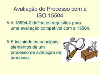 Avaliação de Processo com a
ISO 15504
A 15504-2 define os requisitos para
uma avaliação compatível com a 15504.
E incluindo os principais
elementos de um
processo de avaliação de
processo.
 