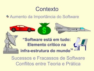 Contexto
Aumento da Importância do Software
“Software está em tudo:
Elemento crítico na
infra-estrutura do mundo”
Sucessos e Fracassos de Software
Conflitos entre Teoria e Prática
 