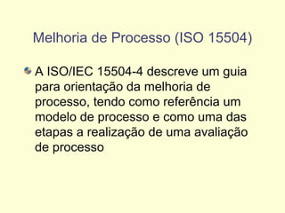 Melhoria de Processo (ISO 15504)
A ISO/IEC 15504-4 descreve um guia
para orientação da melhoria de
processo, tendo como referência um
modelo de processo e como uma das
etapas a realização de uma avaliação
de processo
 