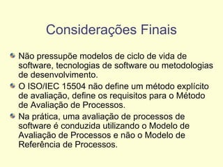 Considerações Finais
Não pressupõe modelos de ciclo de vida de
software, tecnologias de software ou metodologias
de desenvolvimento.
O ISO/IEC 15504 não define um método explícito
de avaliação, define os requisitos para o Método
de Avaliação de Processos.
Na prática, uma avaliação de processos de
software é conduzida utilizando o Modelo de
Avaliação de Processos e não o Modelo de
Referência de Processos.
 
