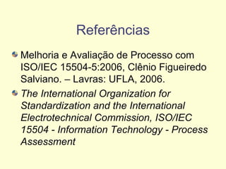 Referências
Melhoria e Avaliação de Processo com
ISO/IEC 15504-5:2006, Clênio Figueiredo
Salviano. – Lavras: UFLA, 2006.
The International Organization for
Standardization and the International
Electrotechnical Commission, ISO/IEC
15504 - Information Technology - Process
Assessment
 