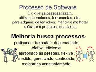Processo de Software
É o que as pessoas fazem,
utilizando métodos, ferramentas, etc.,
para adquirir, desenvolver, manter e melhorar
software e produtos associados
Melhoria busca processos:
praticado = treinado = documentado,
efetivo, eficiente,
apropriado às pessoas, flexível,
medido, gerenciado, controlado,
melhorado constantemente.
 