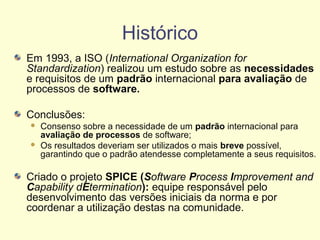 Histórico
Em 1993, a ISO (International Organization for
Standardization) realizou um estudo sobre as necessidades
e requisitos de um padrão internacional para avaliação de
processos de software.
Conclusões:
 Consenso sobre a necessidade de um padrão internacional para
avaliação de processos de software;
 Os resultados deveriam ser utilizados o mais breve possível,
garantindo que o padrão atendesse completamente a seus requisitos.
Criado o projeto SPICE (Software Process Improvement and
Capability dEtermination): equipe responsável pelo
desenvolvimento das versões iniciais da norma e por
coordenar a utilização destas na comunidade.
 