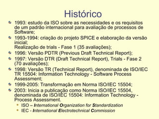 Histórico
1993: estudo da ISO sobre as necessidades e os requisitos
de um padrão internacional para avaliação de processos de
Software;
1993-1994: criação do projeto SPICE e elaboração da versão
inicial;
Realização de trials - Fase 1 (35 avaliações);
1996: Versão PDTR (Previous Draft Technical Report);
1997: Versão DTR (Draft Technical Report), Trials - Fase 2
(70 avaliações);
1998: Versão TR (Technical Report), denominada de ISO/IEC
TR 15504: Information Technology - Software Process
Assessment;
1999-2005: Transformação em Norma ISO/IEC 15504;
2003: Inicia a publicação como Norma ISO/IEC 15504,
denominada de ISO/IEC 15504: Information Technology -
Process Assessment.
 ISO – International Organization for Standardization
 IEC - International Electrotechnical Commission
 