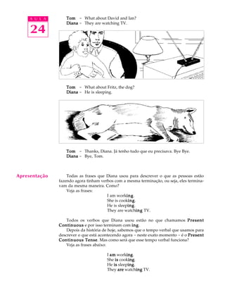A U L A
24
TomTomTomTomTom - What about David and Ian?
DianaDianaDianaDianaDiana - They are watching TV.
TomTomTomTomTom - What about Fritz, the dog?
DianaDianaDianaDianaDiana - He is sleeping.
TomTomTomTomTom - Thanks, Diana. Já tenho tudo que eu precisava. Bye Bye.
DianaDianaDianaDianaDiana - Bye, Tom.
Todas as frases que Diana usou para descrever o que as pessoas estão
fazendo agora tinham verbos com a mesma terminação, ou seja, eles termina-
vam da mesma maneira. Como?
Veja as frases:
I am workinginginginging.
She is cookinginginginging.
He is sleepinginginginging.
They are watchinginginginging TV.
Todos os verbos que Diana usou estão no que chamamos PresentPresentPresentPresentPresent
ContinuousContinuousContinuousContinuousContinuous e por isso terminam com inginginginging.
Depois da história de hoje, sabemos que o tempo verbal que usamos para
descrever o que está acontecendo agora - neste exato momento - é o PresentPresentPresentPresentPresent
Continuous TenseContinuous TenseContinuous TenseContinuous TenseContinuous Tense. Mas como será que esse tempo verbal funciona?
Veja as frases abaixo:
I amamamamam workinginginginging.
She isisisisis cookinginginginging.
He isisisisis sleepinginginginging.
They areareareareare watchinginginginging TV.
Apresentação
 