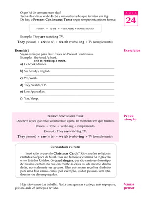 A U L A
24
O que há de comum entre elas?
Todas elas têm o verbo to beto beto beto beto be e um outro verbo que termina em inginginginging.
De fato, o Present Continuous TensePresent Continuous TensePresent Continuous TensePresent Continuous TensePresent Continuous Tense segue sempre esta mesma forma:
PESSOA + TOTOTOTOTO BEBEBEBEBE + VERBO-INGINGINGINGING + COMPLEMENTO.
Exemplo: They areareareareare watchinginginginging TV.
TheyTheyTheyTheyThey (pessoa) + areareareareare (to be) + watchwatchwatchwatchwatch (verbo)-inginginginging + TV (complemento).
Exercício 1Exercício 1Exercício 1Exercício 1Exercício 1
Siga o exemplo para fazer frases no Present Continuous.
Exemplo: She/read/a book.
She is reading a bookShe is reading a bookShe is reading a bookShe is reading a bookShe is reading a book.
a)a)a)a)a) He/cook/dinner.
............................................................................................................................
b)b)b)b)b) She/study/English.
............................................................................................................................
c)c)c)c)c) We/work.
............................................................................................................................
d)d)d)d)d) They/watch/TV.
............................................................................................................................
e)e)e)e)e) I/eat/pancakes.
............................................................................................................................
f)f)f)f)f) You/sleep.
............................................................................................................................
PRESENTPRESENTPRESENTPRESENTPRESENT CONTINUOUSCONTINUOUSCONTINUOUSCONTINUOUSCONTINUOUS TENSETENSETENSETENSETENSE
Descreve ações que estão acontecendo agora, no momento em que falamos.
Pessoa + to be + verbo-ing + complemento.
Exemplo: They areareareareare watchinginginginging TV.
TheyTheyTheyTheyThey (pessoa) + areareareareare (to be) + watchwatchwatchwatchwatch (verbo)-inginginginging + TV (complemento).
Curiosidade culturalCuriosidade culturalCuriosidade culturalCuriosidade culturalCuriosidade cultural
Você sabe o que são Christmas CarolsChristmas CarolsChristmas CarolsChristmas CarolsChristmas Carols? São canções religiosas
cantadas na época de Natal. Elas são famosas e comuns na Inglaterra
e nos Estados Unidos. Os carol singerscarol singerscarol singerscarol singerscarol singers, que são cantores desse tipo
de música, cantam na rua, em frente às casas ou até mesmo dentro
delas, normalmente em grupos. Eles costumam recolher dinheiro
para uma boa causa, como, por exemplo, ajudar pessoas sem teto,
doentes ou desempregadas.
Hoje não vamos dar trabalho. Nada para quebrar a cabeça, mas se prepare,
pois na Aula 25 começa a revisão.
Exercícios
Preste
atenção
Vamos
pensar
 