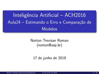 Inteligência Artificial – ACH2016
Aula24 – Estimando o Erro e Comparação de
Modelos
Norton Trevisan Roman
(norton@usp.br)
17 de junho de 2019
Norton Trevisan Roman(norton@usp.br) 17 de junho de 2019 1 / 44
 