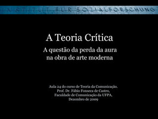 A Teoria Crítica   A questão da perda da aura  na obra de arte moderna Aula 24 do curso de Teoria da Comunicação. Prof. Dr. Fábio Fonseca de Castro, Faculdade de Comunicação da UFPA, Dezembro de 2009 