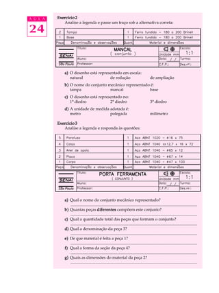 A U L A   Exercício 2
             Analise a legenda e passe um traço sob a alternativa correta:

24


              a) O desenho está representado em escala:
                 natural              de redução                                                de ampliação
              b) O nome do conjunto mecânico representado é:
                 tampa               mancal              base
              c) O desenho está representado no:
                 1º diedro            2º diedro                                                 3º diedro
              d) A unidade de medida adotada é:
                 metro               polegada                                                   milímetro

          Exercício 3
             Analise a legenda e responda às questões:




              a) Qual o nome do conjunto mecânico representado?
                 .............................................................................................................................
              b) Quantas peças diferentes compõem este conjunto?
                 .............................................................................................................................
              c) Qual a quantidade total das peças que formam o conjunto?
                 .............................................................................................................................
              d) Qual a denominação da peça 3?
                 .............................................................................................................................
              e) De que material é feita a peça 1?
                 .............................................................................................................................
              f) Qual a forma da seção da peça 4?
                 .............................................................................................................................
              g) Quais as dimensões do material da peça 2?
                 .............................................................................................................................
 