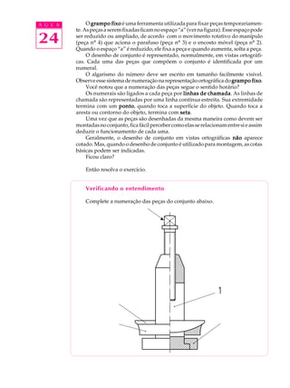 A U L A        O grampo fixo é uma ferramenta utilizada para fixar peças temporariamen-
          te. As peças a serem fixadas ficam no espaço “a” (ver na figura). Esse espaço pode

24        ser reduzido ou ampliado, de acordo com o movimento rotativo do manípulo
          (peça nº 4) que aciona o parafuso (peça nº 3) e o encosto móvel (peça nº 2).
          Quando o espaço “a” é reduzido, ele fixa a peça e quando aumenta, solta a peça.
               O desenho de conjunto é representado, normalmente, em vistas ortográfi-
          cas. Cada uma das peças que compõem o conjunto é identificada por um
          numeral.
               O algarismo do número deve ser escrito em tamanho facilmente visível.
          Observe esse sistema de numeração na representação ortográfica do grampo fixo fixo.
               Você notou que a numeração das peças segue o sentido horário?
               Os numerais são ligados a cada peça por linhas de chamada As linhas de
                                                                     chamada.
          chamada são representadas por uma linha contínua estreita. Sua extremidade
          termina com um ponto quando toca a superfície do objeto. Quando toca a
                             ponto,
          aresta ou contorno do objeto, termina com setaseta.
               Uma vez que as peças são desenhadas da mesma maneira como devem ser
          montadas no conjunto, fica fácil perceber como elas se relacionam entre si e assim
          deduzir o funcionamento de cada uma.
               Geralmente, o desenho de conjunto em vistas ortográficas não aparece
          cotado. Mas, quando o desenho de conjunto é utilizado para montagem, as cotas
          básicas podem ser indicadas.
               Ficou claro?

              Então resolva o exercício.


              Verificando o entendimento

              Complete a numeração das peças do conjunto abaixo.
                                              w
 