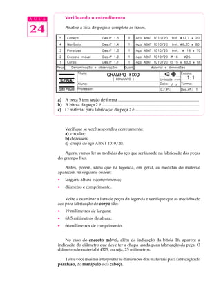 A U L A         Verificando o entendimento


24              Analise a lista de peças e complete as frases.




          a) A peça 5 tem seção de forma ...............................................................................
          b) A bitola da peça 2 é ...............................................................................................
          c) O material para fabricação da peça 2 é ..............................................................



                Verifique se você respondeu corretamente:
                a) circular;
                b) dezesseis;
                c) chapa de aço ABNT 1010/20.

              Agora, vamos ler as medidas do aço que será usado na fabricação das peças
          do grampo fixo.

              Antes, porém, saiba que na legenda, em geral, as medidas do material
          aparecem na seguinte ordem:
          ·     largura, altura e comprimento;
          ·     diâmetro e comprimento.

              Volte a examinar a lista de peças da legenda e verifique que as medidas do
          aço para fabricação do corpo são:
          ·     19 milímetros de largura;
          ·     63,5 milímetros de altura;
          ·     66 milímetros de comprimento.


              No caso do encosto móvel além da indicação da bitola 16, aparece a
                                   móvel,
          indicação do diâmetro que deve ter a chapa usada para fabricação da peça. O
          diâmetro do material é Ø25, ou seja, 25 milímetros.

             Tente você mesmo interpretar as dimensões dos materiais para fabricação do
          parafuso, do manípulo e da cabeça
                                     cabeça.
 