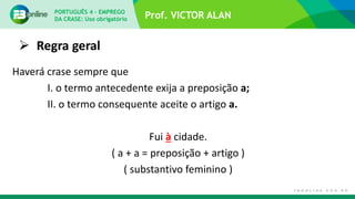 Prof. VICTOR ALAN
 Regra geral
Haverá crase sempre que
I. o termo antecedente exija a preposição a;
II. o termo consequente aceite o artigo a.
Fui à cidade.
( a + a = preposição + artigo )
( substantivo feminino )
PORTUGUÊS 4 – EMPREGO
DA CRASE: Uso obrigatório
 
