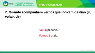 2. Quando acompanham verbos que indicam destino (ir,
voltar, vir)
Vou à padaria.
Fomos à praia.
PORTUGUÊS 4 – EMPREGO
DA CRASE: Uso obrigatório
 