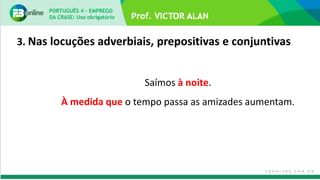 3. Nas locuções adverbiais, prepositivas e conjuntivas
Saímos à noite.
À medida que o tempo passa as amizades aumentam.
PORTUGUÊS 4 – EMPREGO
DA CRASE: Uso obrigatório
 