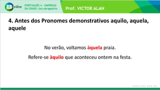 4. Antes dos Pronomes demonstrativos aquilo, aquela,
aquele
No verão, voltamos àquela praia.
Refere-se àquilo que aconteceu ontem na festa.
PORTUGUÊS 4 – EMPREGO
DA CRASE: Uso obrigatório
 