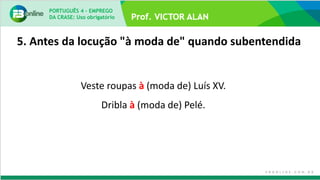 5. Antes da locução "à moda de" quando subentendida
Veste roupas à (moda de) Luís XV.
Dribla à (moda de) Pelé.
PORTUGUÊS 4 – EMPREGO
DA CRASE: Uso obrigatório
 