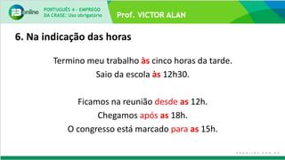6. Na indicação das horas
Termino meu trabalho às cinco horas da tarde.
Saio da escola às 12h30.
Ficamos na reunião desde as 12h.
Chegamos após as 18h.
O congresso está marcado para as 15h.
PORTUGUÊS 4 – EMPREGO
DA CRASE: Uso obrigatório
 