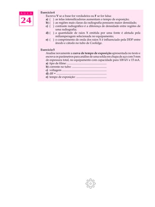 A U L A   Exercício 4
             Escreva V se a frase for verdadeira ou F se for falsa:

24           a) ( ) as telas intensificadoras aumentam o tempo de exposição;
             b) ( ) as regiões mais claras da radiografia possuem maior densidade;
             c) ( ) contraste radiográfico é a diferença de densidade entre regiões de
                      uma radiografia;
             d) ( ) a quantidade de raios X emitida por uma fonte é afetada pela
                      miliamperagem selecionada no equipamento;
             e) ( ) o comprimento de onda dos raios X é influenciado pela DDP entre
                      ânodo e cátodo no tubo de Coolidge.

          Exercício 5
             Analise novamente a curva de tempo de exposição apresentada no texto e
             escreva os parâmetros para análise de uma solda em chapa de aço com 5 mm
             de espessura total, no equipamento com capacidade para 100 kV e 15 mA.
             a) tipo de filme: .......................................................
             b) corrente no tubo: ................................................
             c) voltagem ..............................................................
             d) dff = ......................................................................
             e) tempo de exposição: ..........................................
 