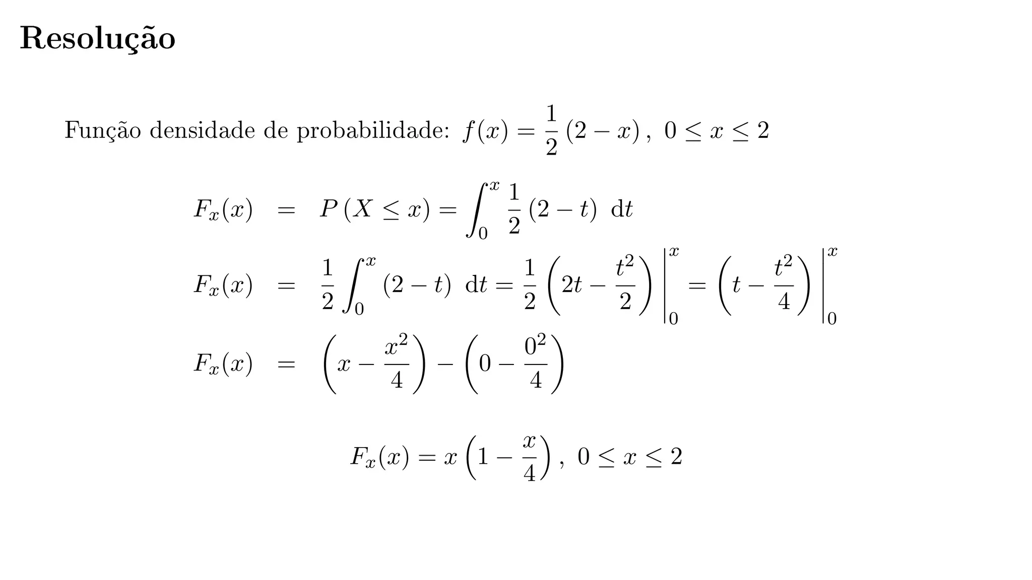 Resolução
Função densidade de probabilidade: f(x) =
1
2
(2 − x) , 0 ≤ x ≤ 2
Fx(x) = P (X ≤ x) =
x
0
1
2
(2 − t) dt
Fx(x) =
1
2
x
0
(2 − t) dt =
1
2
2t −
t2
2
x
0
= t −
t2
4
x
0
Fx(x) = x −
x2
4
− 0 −
02
4
Fx(x) = x 1 −
x
4
, 0 ≤ x ≤ 2
