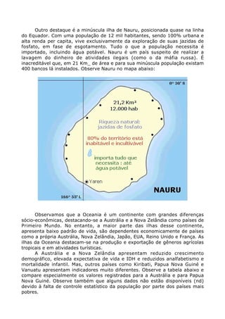 Outro destaque é a minúscula ilha de Nauru, posicionada quase na linha
do Equador. Com uma população de 12 mil habitantes, sendo 100% urbana e
alta renda per capita, vive exclusivamente da exploração de suas jazidas de
fosfato, em fase de esgotamento. Tudo o que a população necessita é
importado, incluindo água potável. Nauru é um país suspeito de realizar a
lavagem do dinheiro de atividades ilegais (como o da máfia russa). É
inacreditável que, em 21 Km_ de área e para sua minúscula população existam
400 bancos lá instalados. Observe Nauru no mapa abaixo:
Observamos que a Oceania é um continente com grandes diferenças
sócio-econômicas, destacando-se a Austrália e a Nova Zelândia como países de
Primeiro Mundo. No entanto, a maior parte das ilhas desse continente,
apresenta baixo padrão de vida, são dependentes economicamente de países
como a própria Austrália, Nova Zelândia, Japão, EUA, Reino Unido e França. As
ilhas da Oceania destacam-se na produção e exportação de gêneros agrícolas
tropicais e em atividades turísticas.
A Austrália e a Nova Zelândia apresentam reduzido crescimento
demográfico, elevada expectativa de vida e IDH e reduzidos analfabetismo e
mortalidade infantil. Mas, outros países como Kiribati, Papua Nova Guiné e
Vanuatu apresentam indicadores muito diferentes. Observe a tabela abaixo e
compare especialmente os valores registrados para a Austrália e para Papua
Nova Guiné. Observe também que alguns dados não estão disponíveis (nd)
devido à falta de controle estatístico da população por parte dos países mais
pobres.
 