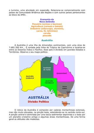 o turismo, uma atividade em expansão. Relaciona-se comercialmente com
países da Comunidade Britânica das Nações e com outros países pertencentes
ao bloco da APEC.
Economia da
Nova Zelândia
Pecuária (ovinos e bovinos)
Agricultura (cereais e batata)
Indústria (siderurgia, alumínio,
carne, lã, laticínios)
carvão
pescado
Austrália
A Austrália é uma ilha de dimensões continentais, com uma área de
7.682.300 Km_. É cortada pela linha do Trópico de Capricórnio e localiza-se
entre os Oceanos Índico e Pacífico. Esse país é dividido em grandes Estados e
Territórios. Observe o seu mapa político:
O relevo da Austrália é composto por cadeias montanhosas extensas,
mas não muito elevadas, na porção leste, estendendo-se no sentido norte-sul.
A porção central é dominada por uma bacia sedimentar deprimida e o leste por
um planalto cristalino antigo e algumas áreas montanhosas. De uma forma
geral as altitudes são modestas.
 