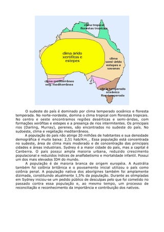 O sudeste do país é dominado por clima temperado oceânico e floresta
temperada. No norte-nordeste, domina o clima tropical com florestas tropicais.
No centro e oeste encontramos regiões desérticas e semi-áridas, com
formações xerófitas e estepes e a presença de rios intermitentes. Os principais
rios (Darling, Murray), perenes, são encontrados no sudeste do país. No
sudoeste, clima e vegetação mediterrâneos.
A população do país não atinge 20 milhões de habitantes e sua densidade
demográfica é muito baixa: 2,51 hab/Km_. Essa população está concentrada
no sudeste, área de clima mais moderado e de concentração das principais
cidades e áreas industriais. Sydney é a maior cidade do país, mas a capital é
Canberra. O país possui ampla maioria urbana, reduzido crescimento
populacional e reduzidos índices de analfabetismo e mortalidade infantil. Possui
um dos mais elevados IDH do mundo.
A população é de maioria branca de origem européia. A Austrália
também foi colônia britânica e o povoamento inicial utilizou o país como
colônia penal. A população nativa dos aborígines também foi amplamente
dizimada, constituindo atualmente 1,5% da população. Durante as olimpíadas
em Sydney iniciou-se um pedido público de desculpas pelo que foi cometido no
passado contra essa população e, ao mesmo tempo, um processo de
reconciliação e reconhecimento da importância e contribuição dos nativos.
 