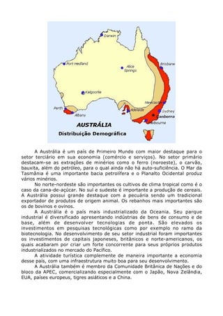 A Austrália é um país de Primeiro Mundo com maior destaque para o
setor terciário em sua economia (comércio e serviços). No setor primário
destacam-se as extrações de minérios como o ferro (noroeste), o carvão,
bauxita, além do petróleo, para o qual ainda não há auto-suficiência. O Mar da
Tasmânia é uma importante bacia petrolífera e o Planalto Ocidental produz
vários minérios.
No norte-nordeste são importantes os cultivos de clima tropical como é o
caso da cana-de-açúcar. No sul e sudeste é importante a produção de cereais.
A Austrália possui grande destaque com a pecuária sendo um tradicional
exportador de produtos de origem animal. Os rebanhos mais importantes são
os de bovinos e ovinos.
A Austrália é o país mais industrializado da Oceania. Seu parque
industrial é diversificado apresentando indústrias de bens de consumo e de
base, além de desenvolver tecnologias de ponta. São elevados os
investimentos em pesquisas tecnológicas como por exemplo no ramo da
biotecnologia. No desenvolvimento de seu setor industrial foram importantes
os investimentos de capitais japoneses, britânicos e norte-americanos, os
quais acabaram por criar um forte concorrente para seus próprios produtos
industrializados no mercado do Pacífico.
A atividade turística complemente de maneira importante a economia
desse país, com uma infraestrutura muito boa para seu desenvolvimento.
A Austrália também é membro da Comunidade Britânica de Nações e do
bloco da APEC, comercializando especialmente com o Japão, Nova Zelândia,
EUA, países europeus, tigres asiáticos e a China.
 