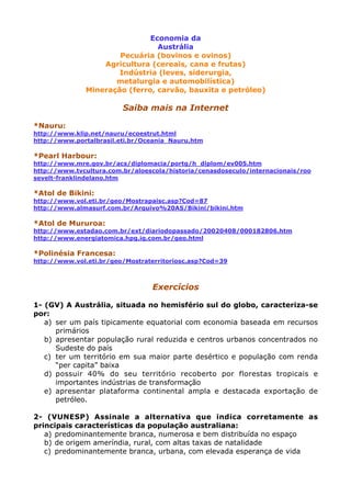 Economia da
Austrália
Pecuária (bovinos e ovinos)
Agricultura (cereais, cana e frutas)
Indústria (leves, siderurgia,
metalurgia e automobilística)
Mineração (ferro, carvão, bauxita e petróleo)
Saiba mais na Internet
*Nauru:
http://www.klip.net/nauru/ecoestrut.html
http://www.portalbrasil.eti.br/Oceania_Nauru.htm
*Pearl Harbour:
http://www.mre.gov.br/acs/diplomacia/portg/h_diplom/ev005.htm
http://www.tvcultura.com.br/aloescola/historia/cenasdoseculo/internacionais/roo
sevelt-franklindelano.htm
*Atol de Bikini:
http://www.vol.eti.br/geo/Mostrapaisc.asp?Cod=87
http://www.almasurf.com.br/Arquivo%20AS/Bikini/bikini.htm
*Atol de Mururoa:
http://www.estadao.com.br/ext/diariodopassado/20020408/000182806.htm
http://www.energiatomica.hpg.ig.com.br/geo.html
*Polinésia Francesa:
http://www.vol.eti.br/geo/Mostraterritoriosc.asp?Cod=39
Exercícios
1- (GV) A Austrália, situada no hemisfério sul do globo, caracteriza-se
por:
a) ser um país tipicamente equatorial com economia baseada em recursos
primários
b) apresentar população rural reduzida e centros urbanos concentrados no
Sudeste do país
c) ter um território em sua maior parte desértico e população com renda
“per capita” baixa
d) possuir 40% do seu território recoberto por florestas tropicais e
importantes indústrias de transformação
e) apresentar plataforma continental ampla e destacada exportação de
petróleo.
2- (VUNESP) Assinale a alternativa que indica corretamente as
principais características da população australiana:
a) predominantemente branca, numerosa e bem distribuída no espaço
b) de origem ameríndia, rural, com altas taxas de natalidade
c) predominantemente branca, urbana, com elevada esperança de vida
 
