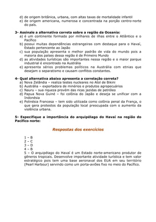 d) de origem britânica, urbana, com altas taxas de mortalidade infantil
e) de origem americana, numerosa e concentrada na porção centro-norte
do país.
3- Assinale a alternativa correta sobre a região da Oceania:
a) é um continente formado por milhares de ilhas entre o Atlântico e o
Pacífico
b) possui muitas dependências estrangeiras com destaque para o Havaí,
Estado pertencente ao Japão
c) sua população apresenta o melhor padrão de vida do mundo pois a
maioria dos países dessa região é de Primeiro Mundo
d) as atividades turísticas são importantes nessa região e o maior parque
industrial é encontrado na Austrália
e) apresenta sérios problemas políticos na Austrália com etnias que
desejam o separatismo e causam conflitos constantes.
4- Qual alternativa abaixo apresenta a correlação correta?
a) Nova Zelândia – realiza testes nucleares no Atol de Bikini
b) Austrália – exportadora de minérios e produtos agropecuários
c) Nauru – sua riqueza provém das ricas jazidas de petróleo
d) Papua Nova Guiné – foi colônia do Japão e deseja se unificar com a
Indonésia
e) Polinésia Francesa – tem sido utilizada como colônia penal da França, o
que gera protestos da população local preocupada com o aumento da
violência urbana.
5- Especifique a importância do arquipélago do Havaí na região do
Pacífico norte:
Respostas dos exercícios
1 – B
2 – C
3 – D
4 – B
5 – O arquipélago do Havaí é um Estado norte-americano produtor de
gêneros tropicais. Desenvolve importante atividade turística e tem valor
estratégico pois tem uma base aeronaval dos EUA em seu território
(Pearl Harbour) servindo como um porta-aviões fixo no meio do Pacífico.
 