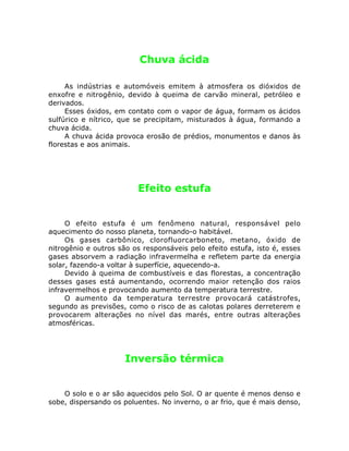Chuva ácida
As indústrias e automóveis emitem à atmosfera os dióxidos de
enxofre e nitrogênio, devido à queima de carvão mineral, petróleo e
derivados.
Esses óxidos, em contato com o vapor de água, formam os ácidos
sulfúrico e nítrico, que se precipitam, misturados à água, formando a
chuva ácida.
A chuva ácida provoca erosão de prédios, monumentos e danos às
florestas e aos animais.
Efeito estufa
O efeito estufa é um fenômeno natural, responsável pelo
aquecimento do nosso planeta, tornando-o habitável.
Os gases carbônico, clorofluorcarboneto, metano, óxido de
nitrogênio e outros são os responsáveis pelo efeito estufa, isto é, esses
gases absorvem a radiação infravermelha e refletem parte da energia
solar, fazendo-a voltar à superfície, aquecendo-a.
Devido à queima de combustíveis e das florestas, a concentração
desses gases está aumentando, ocorrendo maior retenção dos raios
infravermelhos e provocando aumento da temperatura terrestre.
O aumento da temperatura terrestre provocará catástrofes,
segundo as previsões, como o risco de as calotas polares derreterem e
provocarem alterações no nível das marés, entre outras alterações
atmosféricas.
Inversão térmica
O solo e o ar são aquecidos pelo Sol. O ar quente é menos denso e
sobe, dispersando os poluentes. No inverno, o ar frio, que é mais denso,
 