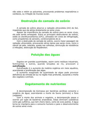 não sobe e retém os poluentes, provocando problemas respiratórios e
cardíacos, ou irritação da mucosa ocular.
Destruição da camada de ozônio
A camada de ozônio absorve a radiação ultravioleta (UV) do Sol,
impedindo que ela atinja diretamente os seres vivos.
Apesar da importância da camada de ozônio para os seres vivos,
ela está sendo ameaçada. Entre os principais destruidores de ozônio,
estão os clorofluorcarbonos (CFC), utilizados em ciclos de refrigeração,
como propelentes de aerosóis, condicionadores de ar.
Com a destruição da camada de ozônio, ocorre maior passagem de
radiação ultravioleta, provocando sérios danos aos seres vivos, como o
câncer de pele, catarata, queda nas colheitas, diminuição de resistência
a infecções, destruição do fitoplâncton.
Poluição das águas
Esgotos em grandes quantidades, assim como resíduos industriais,
fertilizantes e outros, quando lançados ao rio, provocam a
eutrofização.
Eutrofização é o aumento da matéria orgânica em meio aquático,
acarretando a proliferação das algas.
O aumento exagerado da quantidade de algas pode provocar
deficiência da entrada de luz na região mais profunda, causando a morte
dos vegetais e animais.
Esgotamento de nutrientes
A decomposição da biomassa por bactérias aeróbias consome o
oxigênio da água, acarretando a morte da fauna (animais) e flora
(vegetais).
Com a morte dos animais e vegetais, a decomposição passa a
ocorrer por ação de bactérias anaeróbias. Estas eliminam substância
como gás sulfídrico, que tem cheiro típico, como de ovos podres. A água
torna-se imprópria para o consumo humano e para o desenvolvimento
de outros seres vivos.
 