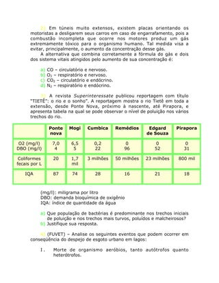 2) Em túneis muito extensos, existem placas orientando os
motoristas a desligarem seus carros em caso de engarrafamento, pois a
combustão incompleta que ocorre nos motores produz um gás
extremamente tóxico para o organismo humano. Tal medida visa a
evitar, principalmente, o aumento da concentração desse gás.
A alternativa que combina corretamente a fórmula do gás e dois
dos sistema vitais atingidos pelo aumento de sua concentração é:
a) CO – circulatório e nervoso.
b) O2 – respiratório e nervoso.
c) CO2 – circulatório e endócrino.
d) N2 – respiratório e endócrino.
3) A revista Superinteressate publicou reportagem com título
“TIETÊ”: o rio e o sonho”. A reportagem mostra o rio Tietê em toda a
extensão, desde Ponte Nova, próximo à nascente, até Pirapora, e
apresenta tabela na qual se pode observar o nível de poluição nos vários
trechos do rio.
(mg/l): miligrama por litro
DBO: demanda bioquímica de oxigênio
IQA: índice de quantidade da água
a) Que população de bactérias é predominante nos trechos iniciais
de poluição e nos trechos mais turvos, poluídos e malcheirosos?
b) Justifique sua resposta.
4) (FUVET) – Analise os seguintes eventos que podem ocorrer em
conseqüência do despejo de esgoto urbano em lagos:
I . Morte de organismo aeróbios, tanto autótrofos quanto
heterótrofos.
Ponte
nova
Mogi Cumbica Remédios Edgard
de Souza
Pirapora
O2 (mg/l)
DBO (mg/l)
7,0
4
6,5
5
0,2
22
0
96
0
52
0
31
Coliformes
fecais por L
20 1,7
mil
3 milhões 50 milhões 23 milhões 800 mil
IQA 87 74 28 16 21 18
 