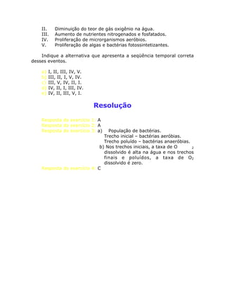 II. Diminuição do teor de gás oxigênio na água.
III. Aumento de nutrientes nitrogenados e fosfatados.
IV. Proliferação de microrganismos aeróbios.
V. Proliferação de algas e bactérias fotossintetizantes.
Indique a alternativa que apresenta a seqüência temporal correta
desses eventos.
a) I, II, III, IV, V.
b) III, II, I, V, IV.
c) III, V, IV, II, I.
d) IV, II, I, III, IV.
e) IV, II, III, V, I.
Resolução
Resposta do exercício 1: A
Resposta do exercício 2: A
Resposta do exercício 3: a) População de bactérias.
Trecho inicial – bactérias aeróbias.
Trecho poluído – bactérias anaeróbias.
b) Nos trechos iniciais, a taxa de O 2
dissolvido é alta na água e nos trechos
finais e poluídos, a taxa de O2
dissolvido é zero.
Resposta do exercício 4: C
 