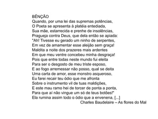 BÊNÇÃO
Quando, por uma lei das supremas potências,
O Poeta se apresenta à platéia entediada,
Sua mãe, estarrecida e prenhe de insolências,
Pragueja contra Deus, que dela então se apiada:
"Ah! Tivesse eu gerado um ninho de serpentes,
Em vez de amamentar esse aleijão sem graça!
Maldita a noite dos prazeres mais ardentes
Em que meu ventre concebeu minha desgraça!
Pois que entre todas neste mundo fui eleita
Para ser o desgosto de meu triste esposo,
E ao fogo arremessar não posso, qual se deita
Uma carta de amor, esse monstro asqueroso,
Eu farei recair teu ódio que me afronta
Sobre o instrumento vil de tuas maldições,
E este mau ramo hei de torcer de ponta a ponta,
Para que aí não vingue um só de teus botões!"
Ela rumina assim todo o ódio que a envenena, [...]
Charles Baudelaire – As flores do Mal
 