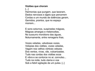 Violões que choram
[...]
Harmonias que pungem, que laceram,
Dedos nervosos e ágeis que percorrem
Cordas e um mundo de dolências geram,
Gemidos, prantos, que no espaço
morrem...
E sons soturnos, suspiradas mágoas,
Mágoas amargas e melancolias,
No sussurro monótono das águas,
Noturnamente, entre remagens frias.
Vozes veladas, veludosas vozes,
Volúpias dos violões, vozes veladas,
Vagam nos velhos vórtices velozes
Dos ventos, vivas, vãs, vulcanizadas.
Tudo nas cordas dos violões ecoa
E vibra e se contorce no ar, convulso...
Tudo na noite, tudo clama e voa
Sob a febirl agitação de um pulso. [..]
 