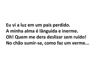 Eu vi a luz em um país perdido.
A minha alma é lânguida e inerme.
Oh! Quem me dera deslizar sem ruído!
No chão sumir-se, como faz um verme...
 