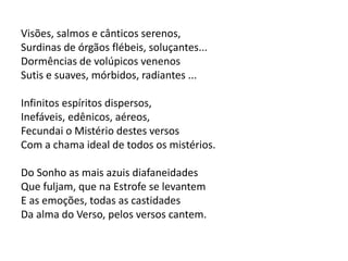 Visões, salmos e cânticos serenos,
Surdinas de órgãos flébeis, soluçantes...
Dormências de volúpicos venenos
Sutis e suaves, mórbidos, radiantes ...
Infinitos espíritos dispersos,
Inefáveis, edênicos, aéreos,
Fecundai o Mistério destes versos
Com a chama ideal de todos os mistérios.
Do Sonho as mais azuis diafaneidades
Que fuljam, que na Estrofe se levantem
E as emoções, todas as castidades
Da alma do Verso, pelos versos cantem.
 
