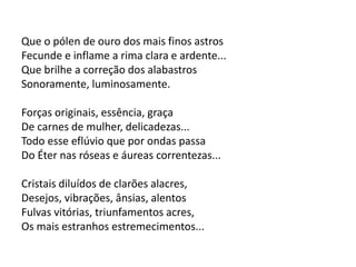 Que o pólen de ouro dos mais finos astros
Fecunde e inflame a rima clara e ardente...
Que brilhe a correção dos alabastros
Sonoramente, luminosamente.
Forças originais, essência, graça
De carnes de mulher, delicadezas...
Todo esse eflúvio que por ondas passa
Do Éter nas róseas e áureas correntezas...
Cristais diluídos de clarões alacres,
Desejos, vibrações, ânsias, alentos
Fulvas vitórias, triunfamentos acres,
Os mais estranhos estremecimentos...
 