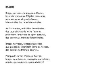 BRAÇOS
Braços nervosos, brancas opulências,
brumais brancuras, fúlgidas brancuras,
alvuras castas, virginais alvuras,
latescências das raras latescências.
As fascinantes, mórbidas dormências
dos teus abraços de letais flexuras,
produzem sensações de agres torturas,
dos desejos as mornas florescências.
Braços nervosos, tentadoras serpes
que prendem, tetanizam como os herpes,
dos delírios na trêmula coorte ...
Pompa de carnes tépidas e flóreas,
braços de estranhas correções marmóreas,
abertos para o Amor e para a Morte!
 