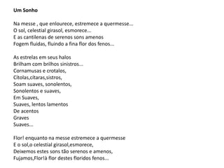 Um Sonho
Na messe , que enlourece, estremece a quermesse...
O sol, celestial girasol, esmorece...
E as cantilenas de serenos sons amenos
Fogem fluidas, fluindo a fina flor dos fenos...
As estrelas em seus halos
Brilham com brilhos sinistros...
Cornamusas e crotalos,
Cítolas,cítaras,sistros,
Soam suaves, sonolentos,
Sonolentos e suaves,
Em Suaves,
Suaves, lentos lamentos
De acentos
Graves
Suaves...
Flor! enquanto na messe estremece a quermesse
E o sol,o celestial girasol,esmorece,
Deixemos estes sons tão serenos e amenos,
Fujamos,Flor!à flor destes floridos fenos...
 