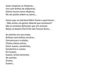 Soam vesperais as Vésperas...
Uns com brilhos de alabastros,
Outros louros como nêsperas,
No céu pardo ardem os astros...
Como aqui se está bem!Além freme a quermesse...
- Não sentes um gemer dolente que esmorece?
São os amantes delirantes que em amenos
Beijos se beijam,Flor!à flor dos frescos fenos...
As estrelas em seus halos
Brilham com brilhos sinistros...
Cornamusas e crotalos,
Cítolas,cítaras,sistros,
Soam suaves, sonolentos,
Sonolentos e suaves,
Em Suaves,
Suaves, lentos lamentos
De acentos
Graves,
Suaves...
 
