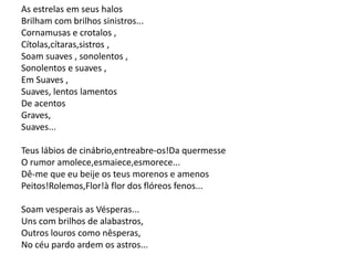 As estrelas em seus halos
Brilham com brilhos sinistros...
Cornamusas e crotalos ,
Cítolas,cítaras,sistros ,
Soam suaves , sonolentos ,
Sonolentos e suaves ,
Em Suaves ,
Suaves, lentos lamentos
De acentos
Graves,
Suaves...
Teus lábios de cinábrio,entreabre-os!Da quermesse
O rumor amolece,esmaiece,esmorece...
Dê-me que eu beije os teus morenos e amenos
Peitos!Rolemos,Flor!à flor dos flóreos fenos...
Soam vesperais as Vésperas...
Uns com brilhos de alabastros,
Outros louros como nêsperas,
No céu pardo ardem os astros...
 