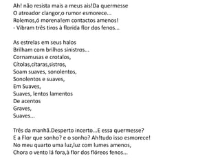 Ah! não resista mais a meus ais!Da quermesse
O atroador clangor,o rumor esmorece...
Rolemos,ó morena!em contactos amenos!
- Vibram três tiros à florida flor dos fenos...
As estrelas em seus halos
Brilham com brilhos sinistros...
Cornamusas e crotalos,
Cítolas,cítaras,sistros,
Soam suaves, sonolentos,
Sonolentos e suaves,
Em Suaves,
Suaves, lentos lamentos
De acentos
Graves,
Suaves...
Três da manhã.Desperto incerto...E essa quermesse?
E a Flor que sonho? e o sonho? Ah!tudo isso esmorece!
No meu quarto uma luz,luz com lumes amenos,
Chora o vento lá fora,à flor dos flóreos fenos...
 